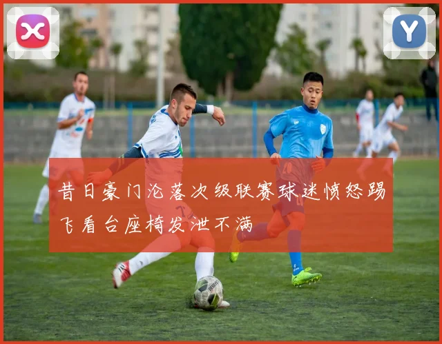 昔日豪门沦落次级联赛球迷愤怒踢飞看台座椅发泄不满