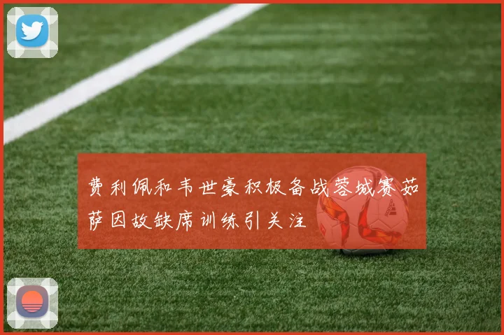 费利佩和韦世豪积极备战蓉城赛茹萨因故缺席训练引关注