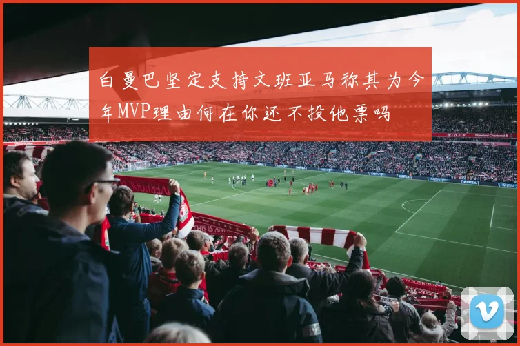 白曼巴坚定支持文班亚马称其为今年MVP理由何在你还不投他票吗