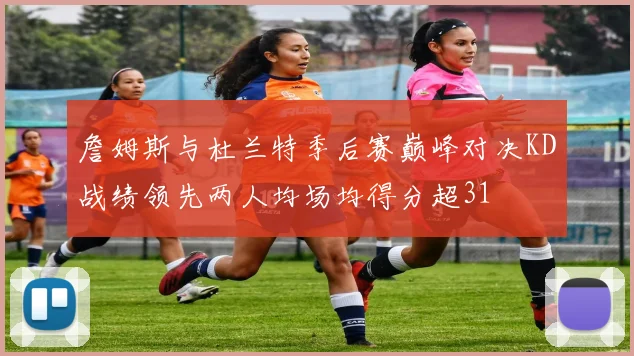 詹姆斯与杜兰特季后赛巅峰对决KD战绩领先两人均场均得分超31