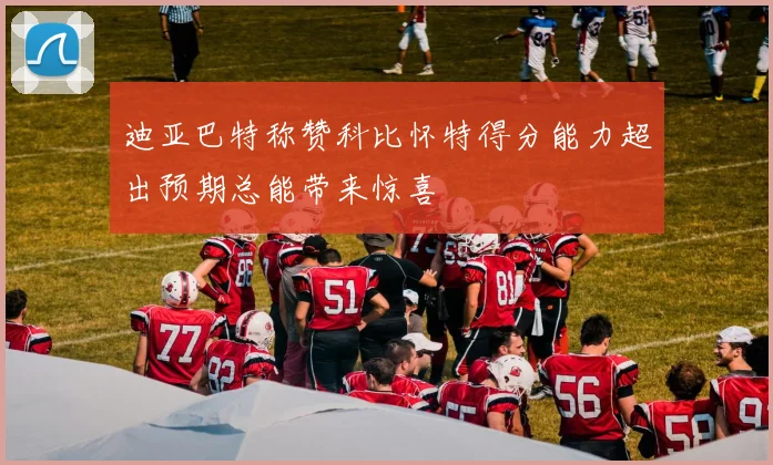 迪亚巴特称赞科比怀特得分能力超出预期总能带来惊喜