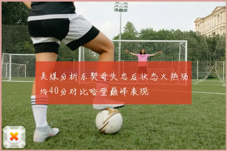 美媒分析东契奇失恋后状态火热场均40分对比哈登巅峰表现