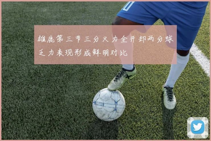 雄鹿第三节三分火力全开却两分球乏力表现形成鲜明对比