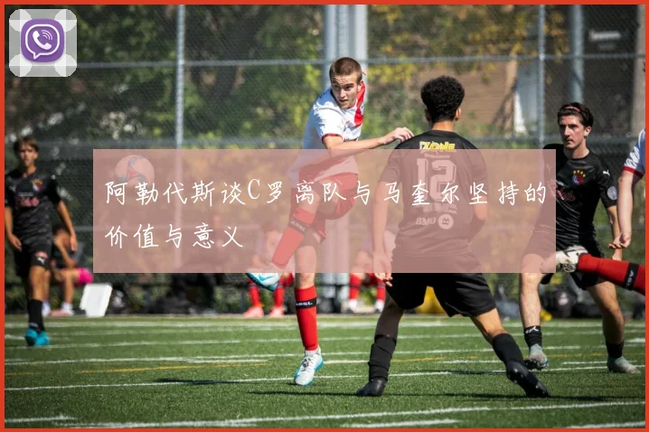 阿勒代斯谈C罗离队与马奎尔坚持的价值与意义