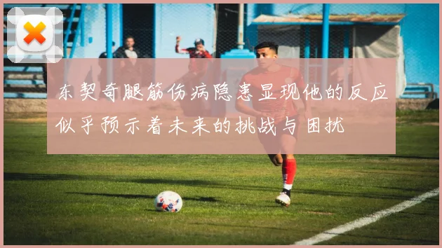 东契奇腿筋伤病隐患显现他的反应似乎预示着未来的挑战与困扰