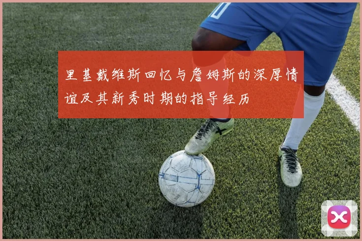 里基戴维斯回忆与詹姆斯的深厚情谊及其新秀时期的指导经历