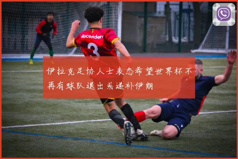 伊拉克足协人士表态希望世界杯不再有球队退出或递补伊朗