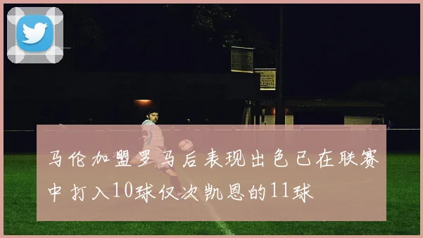 马伦加盟罗马后表现出色已在联赛中打入10球仅次凯恩的11球