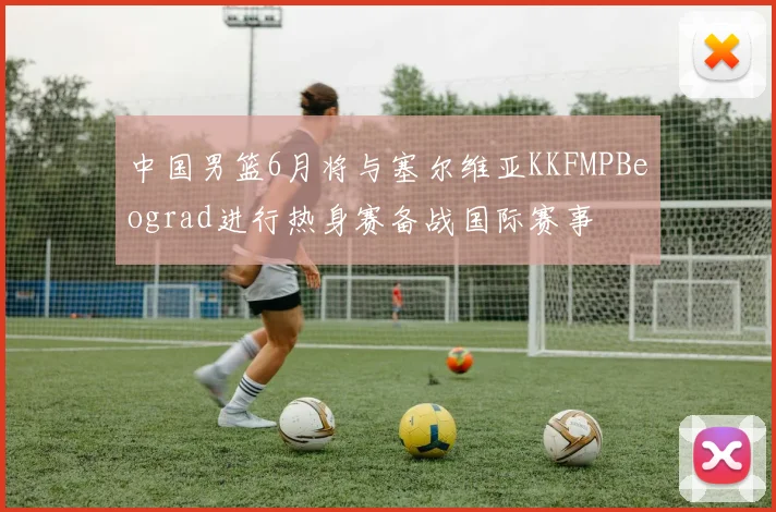 中国男篮6月将与塞尔维亚KKFMPBeograd进行热身赛备战国际赛事