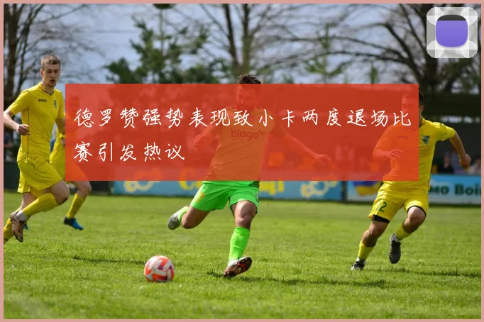 德罗赞强势表现致小卡两度退场比赛引发热议